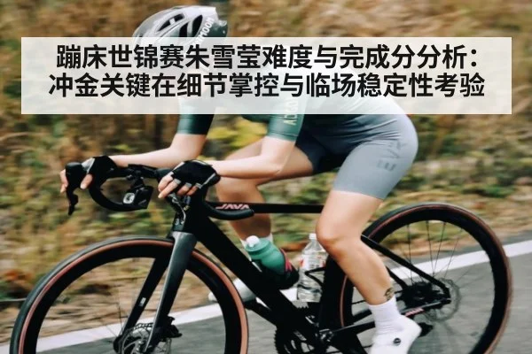 蹦床世锦赛朱雪莹难度与完成分分析：冲金关键在细节掌控与临场稳定性考验