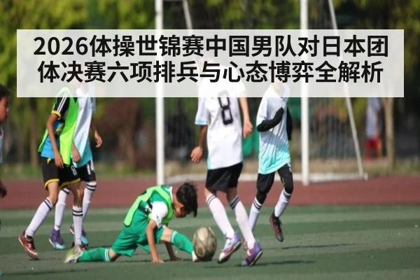 2026体操世锦赛中国男队对日本团体决赛六项排兵与心态博弈全解析