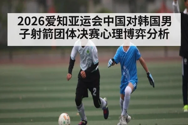 2026爱知亚运会中国对韩国男子射箭团体决赛心理博弈分析